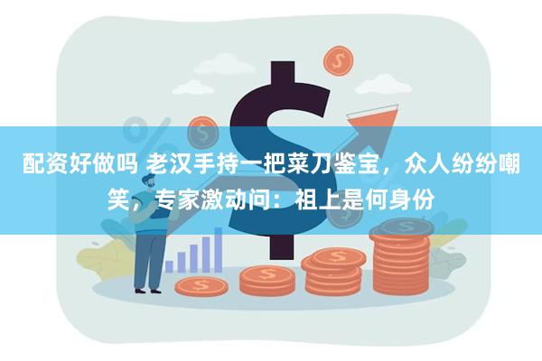 配资好做吗 老汉手持一把菜刀鉴宝，众人纷纷嘲笑，专家激动问：祖上是何身份