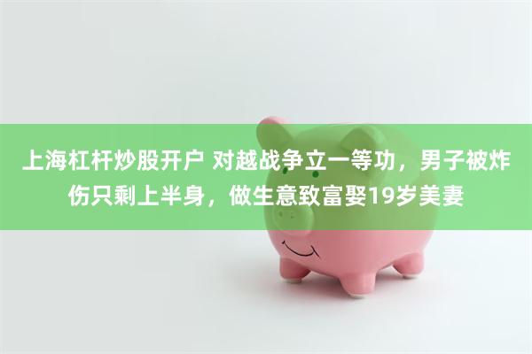 上海杠杆炒股开户 对越战争立一等功，男子被炸伤只剩上半身，做生意致富娶19岁美妻