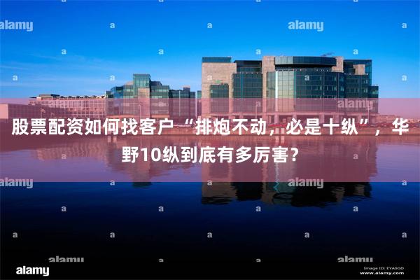 股票配资如何找客户 “排炮不动，必是十纵”，华野10纵到底有多厉害？