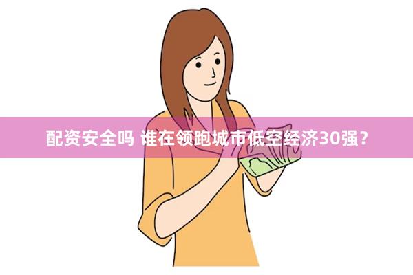 配资安全吗 谁在领跑城市低空经济30强？