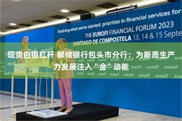 现货白银杠杆 邮储银行包头市分行：为新质生产力发展注入“金”动能