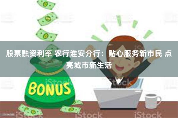 股票融资利率 农行淮安分行：贴心服务新市民 点亮城市新生活