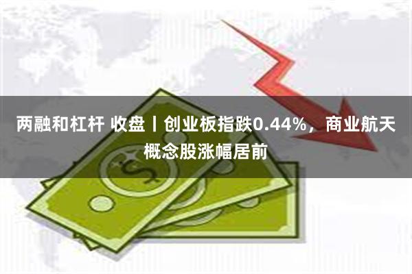 两融和杠杆 收盘丨创业板指跌0.44%，商业航天概念股涨幅居前
