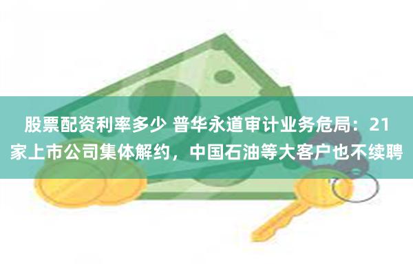 股票配资利率多少 普华永道审计业务危局：21家上市公司集体解约，中国石油等大客户也不续聘