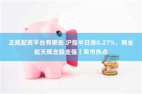 正规配资平台有哪些 沪指半日涨0.27%，商业航天概念股走强丨早市热点