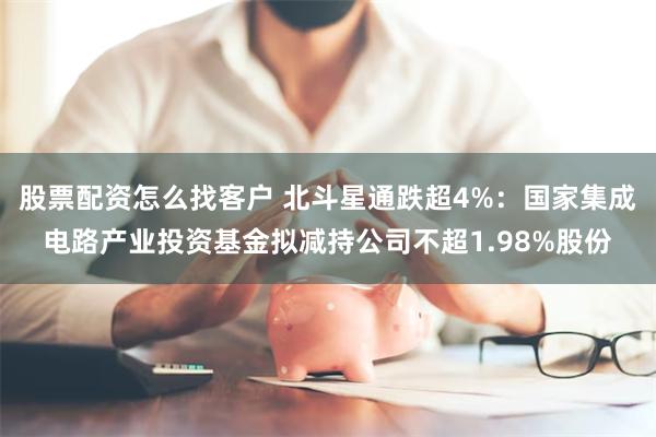 股票配资怎么找客户 北斗星通跌超4%：国家集成电路产业投资基金拟减持公司不超1.98%股份