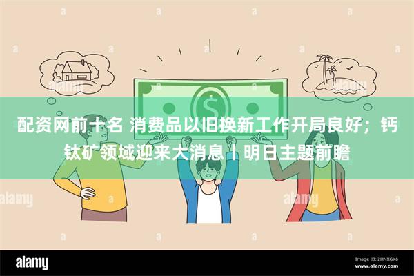 配资网前十名 消费品以旧换新工作开局良好；钙钛矿领域迎来大消息丨明日主题前瞻