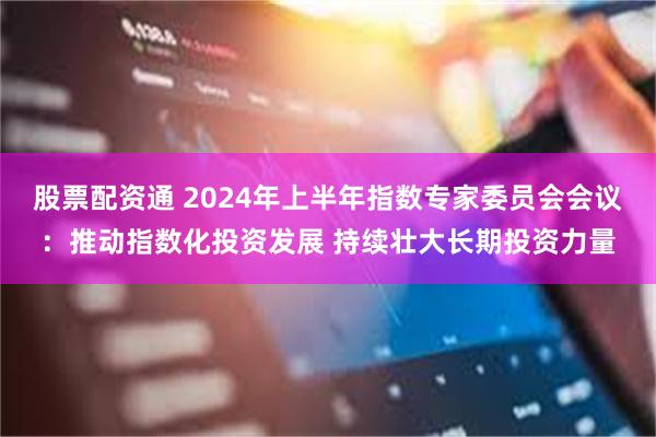 股票配资通 2024年上半年指数专家委员会会议：推动指数化投资发展 持续壮大长期投资力量
