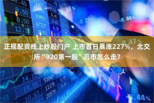 正规配资线上炒股门户 上市首日暴涨227%，北交所“920第一股”后市怎么走？