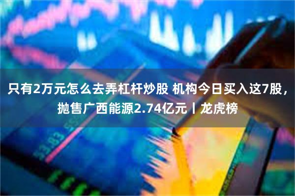 只有2万元怎么去弄杠杆炒股 机构今日买入这7股，抛售广西能源2.74亿元丨龙虎榜