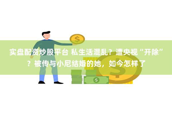 实盘配资炒股平台 私生活混乱？遭央视“开除”？被传与小尼结婚的她，如今怎样了