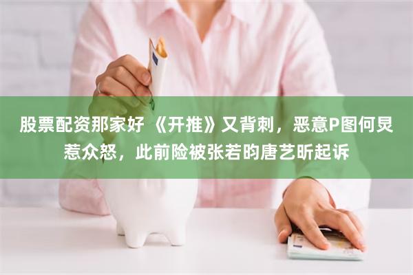 股票配资那家好 《开推》又背刺，恶意P图何炅惹众怒，此前险被张若昀唐艺昕起诉