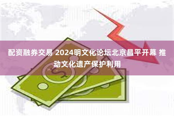 配资融券交易 2024明文化论坛北京昌平开幕 推动文化遗产保护利用