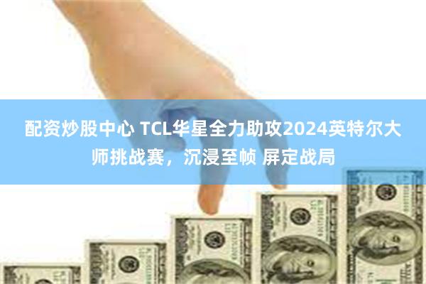 配资炒股中心 TCL华星全力助攻2024英特尔大师挑战赛，沉浸至帧 屏定战局