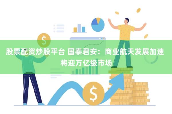 股票配资炒股平台 国泰君安：商业航天发展加速 将迎万亿级市场