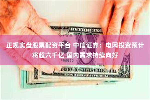 正规实盘股票配资平台 中信证券：电网投资预计将超六千亿 国内需求持续向好