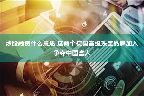 炒股融资什么意思 这两个德国高级珠宝品牌加入争夺中国富人
