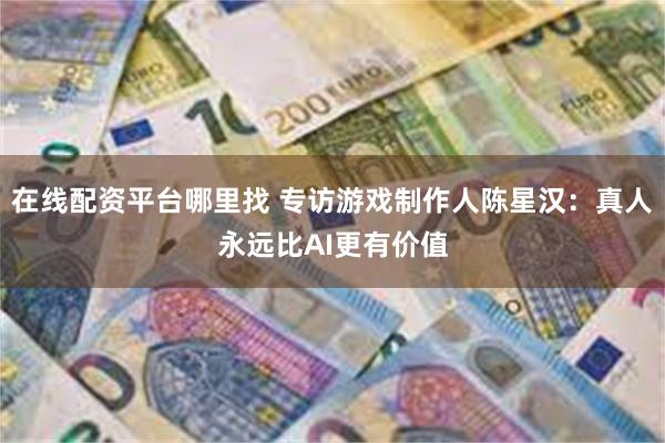 在线配资平台哪里找 专访游戏制作人陈星汉：真人永远比AI更有价值