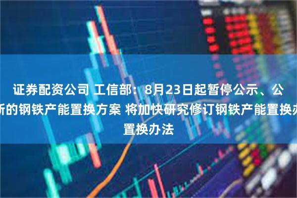 证券配资公司 工信部：8月23日起暂停公示、公告新的钢铁产能置换方案 将加快研究修订钢铁产能置换办法