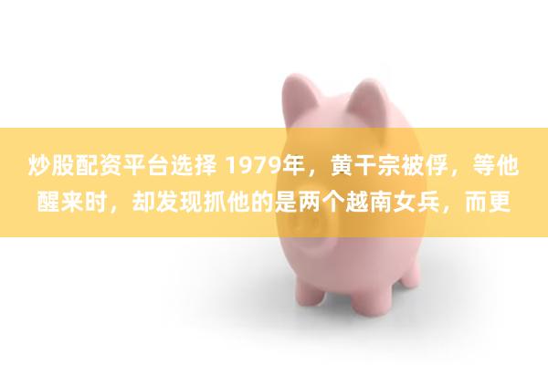 炒股配资平台选择 1979年，黄干宗被俘，等他醒来时，却发现抓他的是两个越南女兵，而更