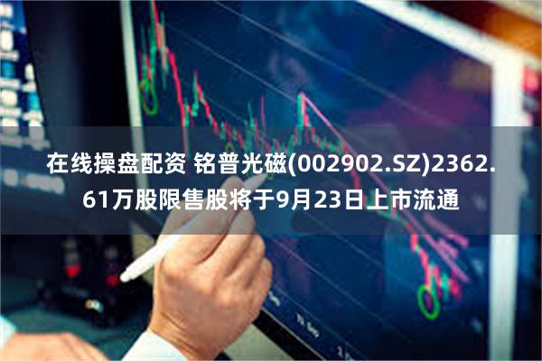 在线操盘配资 铭普光磁(002902.SZ)2362.61万股限售股将于9月23日上市流通