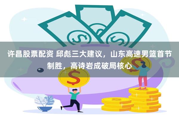 许昌股票配资 邱彪三大建议，山东高速男篮首节制胜，高诗岩成破局核心
