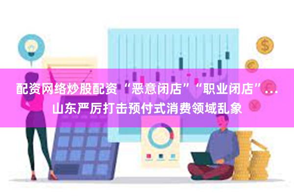 配资网络炒股配资 “恶意闭店”“职业闭店”…山东严厉打击预付式消费领域乱象