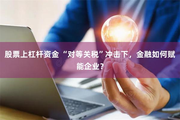 股票上杠杆资金 “对等关税”冲击下，金融如何赋能企业？
