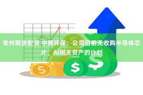 常州期货配资 中原环保：公司目前无收购半导体芯片、AI相关资产的计划