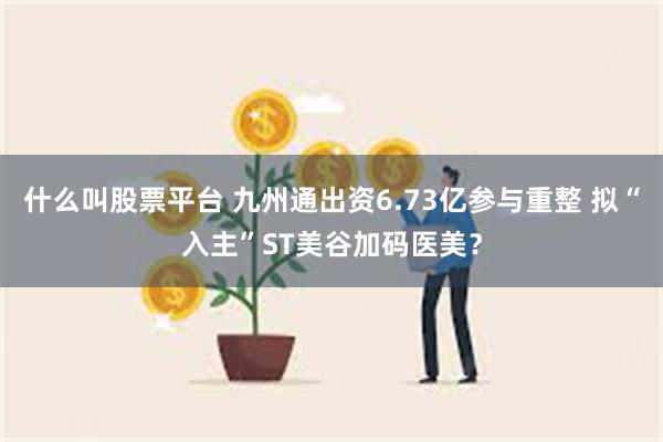 什么叫股票平台 九州通出资6.73亿参与重整 拟“入主”ST美谷加码医美？