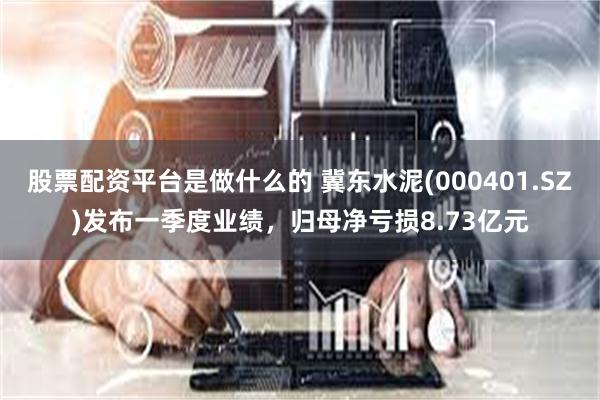 股票配资平台是做什么的 冀东水泥(000401.SZ)发布一季度业绩，归母净亏损8.73亿元