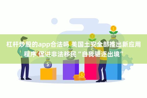 杠杆炒股的app合法吗 美国土安全部推出新应用程序 促进非法移民“自我驱逐出境”