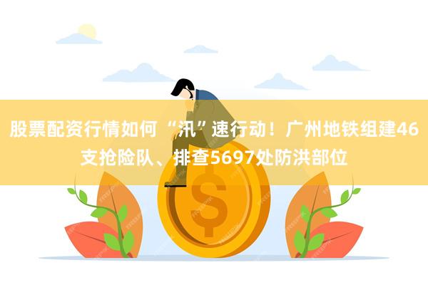 股票配资行情如何 “汛”速行动！广州地铁组建46支抢险队、排查5697处防洪部位