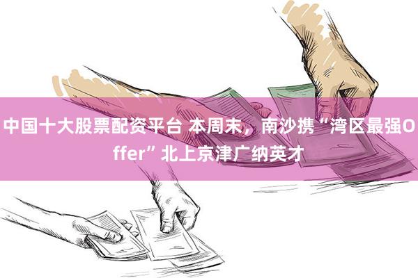 中国十大股票配资平台 本周末，南沙携“湾区最强Offer”北上京津广纳英才