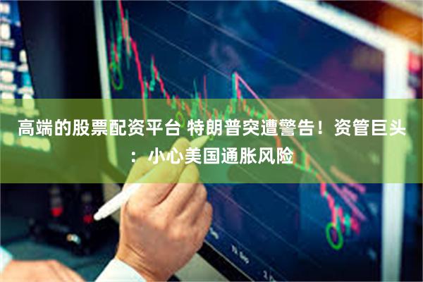 高端的股票配资平台 特朗普突遭警告！资管巨头：小心美国通胀风险