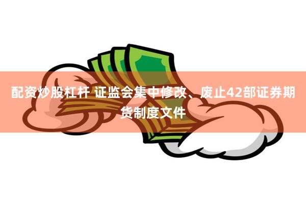 配资炒股杠杆 证监会集中修改、废止42部证券期货制度文件