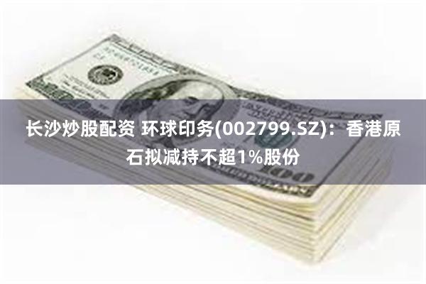 长沙炒股配资 环球印务(002799.SZ)：香港原石拟减持不超1%股份