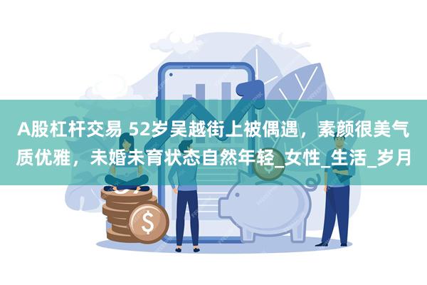 A股杠杆交易 52岁吴越街上被偶遇，素颜很美气质优雅，未婚未育状态自然年轻_女性_生活_岁月