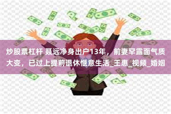 炒股票杠杆 聂远净身出户13年，前妻罕露面气质大变，已过上提前退休惬意生活_王惠_视频_婚姻