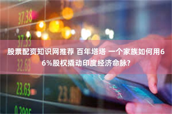 股票配资知识网推荐 百年塔塔 一个家族如何用66%股权撬动印度经济命脉?