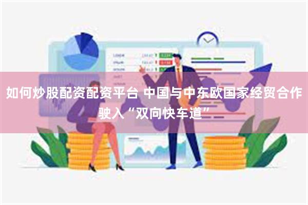 如何炒股配资配资平台 中国与中东欧国家经贸合作驶入“双向快车道”