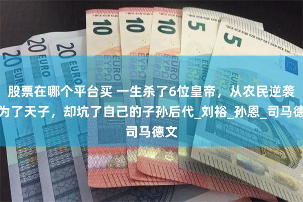 股票在哪个平台买 一生杀了6位皇帝，从农民逆袭成为了天子，却坑了自己的子孙后代_刘裕_孙恩_司马德文