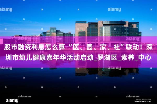 股市融资利息怎么算 “医、园、家、社”联动！深圳市幼儿健康嘉年华活动启动_罗湖区_素养_中心