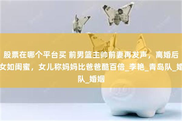 股票在哪个平台买 前男篮主帅前妻再发声，离婚后母女如闺蜜，女儿称妈妈比爸爸酷百倍_李艳_青岛队_婚姻