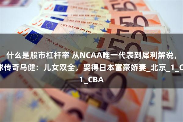 什么是股市杠杆率 从NCAA唯一代表到犀利解说，篮球传奇马健：儿女双全，娶得日本富豪娇妻_北京_1_CBA