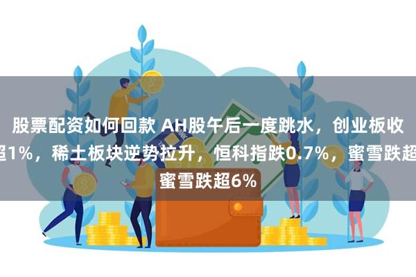 股票配资如何回款 AH股午后一度跳水，创业板收跌超1%，稀土板块逆势拉升，恒科指跌0.7%，蜜雪跌超6%