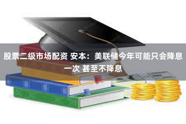 股票二级市场配资 安本：美联储今年可能只会降息一次 甚至不降息